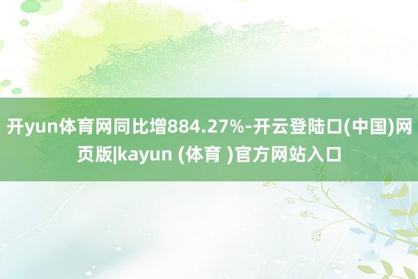 开yun体育网同比增884.27%-开云登陆口(中国)网页版|kayun (体育 )官方网站入口