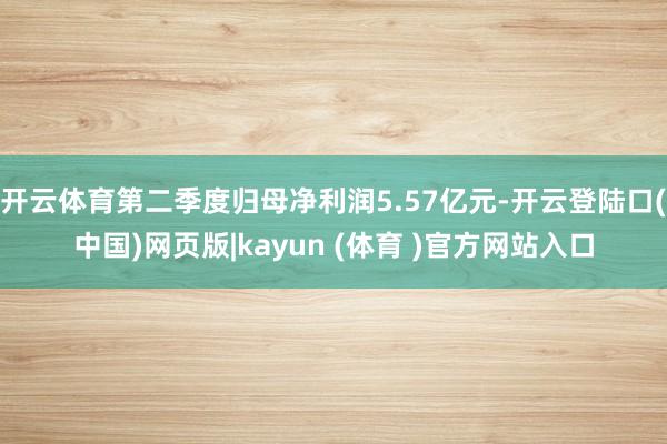 开云体育第二季度归母净利润5.57亿元-开云登陆口(中国)网页版|kayun (体育 )官方网站入口