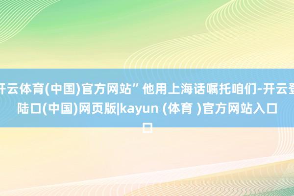 开云体育(中国)官方网站”他用上海话嘱托咱们-开云登陆口(中国)网页版|kayun (体育 )官方网站入口