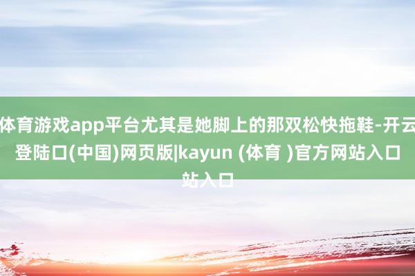 体育游戏app平台尤其是她脚上的那双松快拖鞋-开云登陆口(中国)网页版|kayun (体育 )官方网站入口