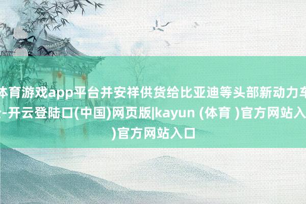 体育游戏app平台并安祥供货给比亚迪等头部新动力车企-开云登陆口(中国)网页版|kayun (体育 )官方网站入口