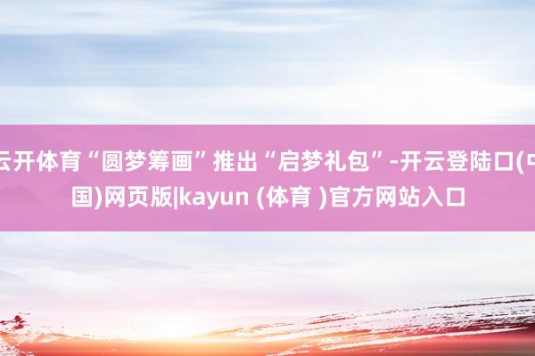 云开体育“圆梦筹画”推出“启梦礼包”-开云登陆口(中国)网页版|kayun (体育 )官方网站入口