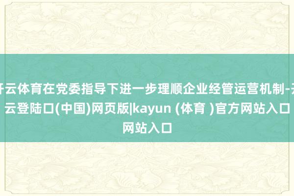 开云体育在党委指导下进一步理顺企业经管运营机制-开云登陆口(中国)网页版|kayun (体育 )官方网站入口