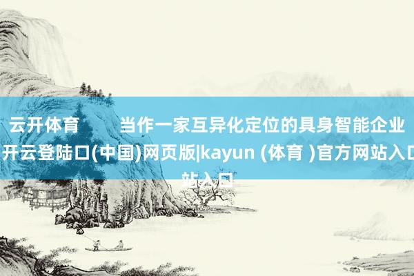 云开体育        当作一家互异化定位的具身智能企业-开云登陆口(中国)网页版|kayun (体育 )官方网站入口