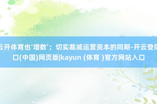 云开体育也‘增数’；切实裁减运营资本的同期-开云登陆口(中国)网页版|kayun (体育 )官方网站入口