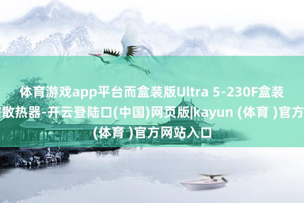 体育游戏app平台而盒装版Ultra 5-230F盒装内无自带散热器-开云登陆口(中国)网页版|kayun (体育 )官方网站入口