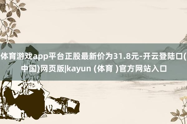 体育游戏app平台正股最新价为31.8元-开云登陆口(中国)网页版|kayun (体育 )官方网站入口