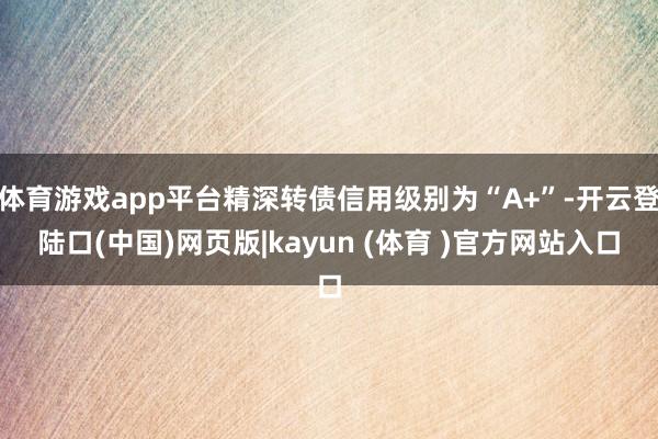 体育游戏app平台精深转债信用级别为“A+”-开云登陆口(中国)网页版|kayun (体育 )官方网站入口