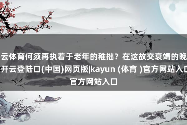 开云体育何须再执着于老年的稚拙？在这故交衰竭的晚年-开云登陆口(中国)网页版|kayun (体育 )官方网站入口