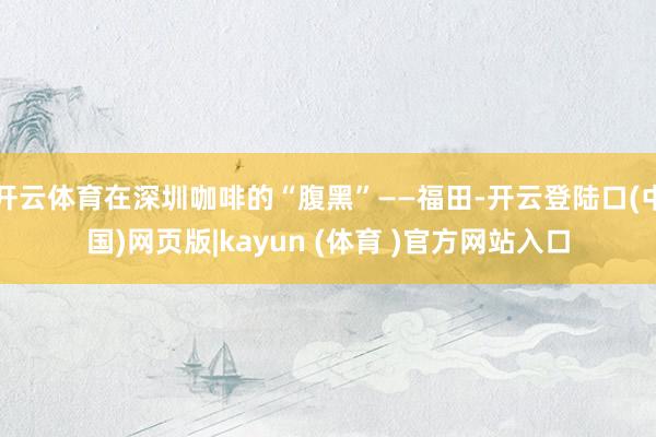 开云体育在深圳咖啡的“腹黑”——福田-开云登陆口(中国)网页版|kayun (体育 )官方网站入口