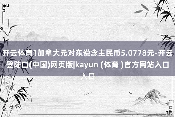 开云体育1加拿大元对东说念主民币5.0778元-开云登陆口(中国)网页版|kayun (体育 )官方网站入口