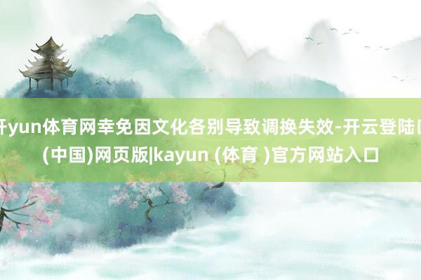 开yun体育网幸免因文化各别导致调换失效-开云登陆口(中国)网页版|kayun (体育 )官方网站入口