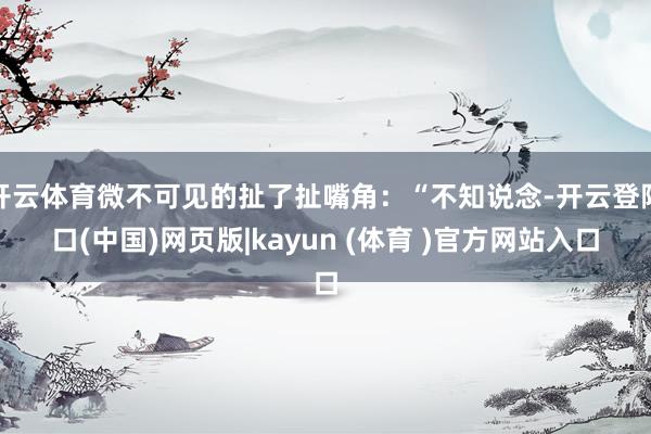 开云体育微不可见的扯了扯嘴角:“不知说念-开云登陆口(中国)网页版|kayun (体育 )官方网站入口