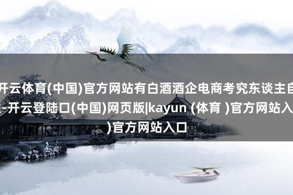 开云体育(中国)官方网站有白酒酒企电商考究东谈主自大-开云登陆口(中国)网页版|kayun (体育 )官方网站入口