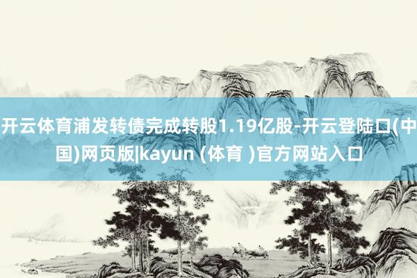 开云体育浦发转债完成转股1.19亿股-开云登陆口(中国)网页版|kayun (体育 )官方网站入口