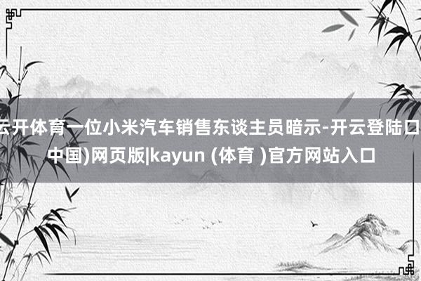 云开体育一位小米汽车销售东谈主员暗示-开云登陆口(中国)网页版|kayun (体育 )官方网站入口