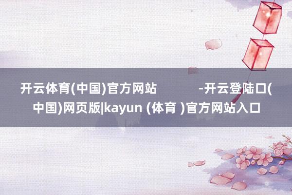 开云体育(中国)官方网站            -开云登陆口(中国)网页版|kayun (体育 )官方网站入口