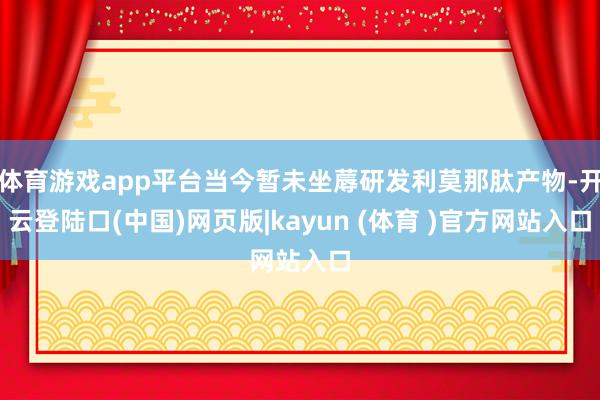 体育游戏app平台当今暂未坐蓐研发利莫那肽产物-开云登陆口(中国)网页版|kayun (体育 )官方网站入口