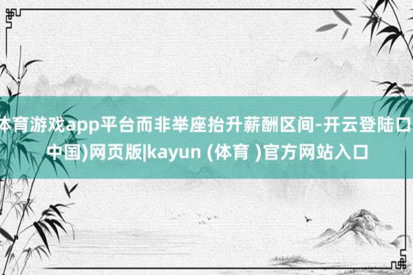 体育游戏app平台而非举座抬升薪酬区间-开云登陆口(中国)网页版|kayun (体育 )官方网站入口