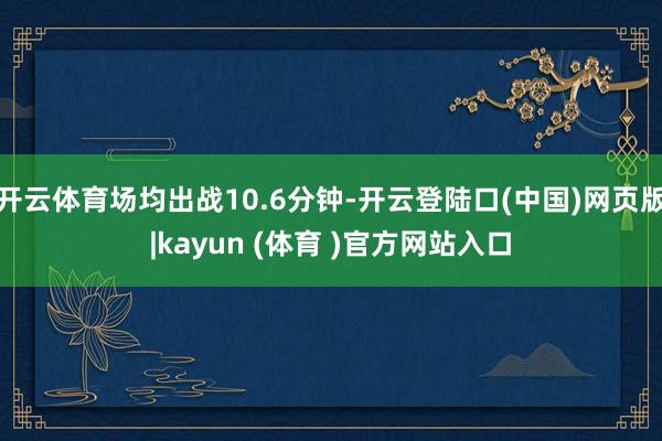 开云体育场均出战10.6分钟-开云登陆口(中国)网页版|kayun (体育 )官方网站入口