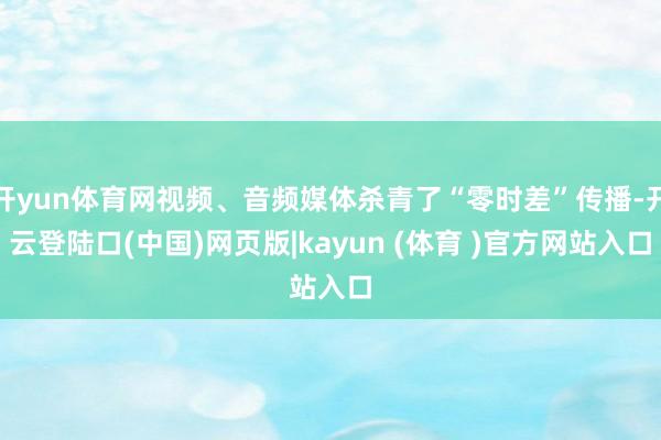 开yun体育网视频、音频媒体杀青了“零时差”传播-开云登陆口(中国)网页版|kayun (体育 )官方网站入口