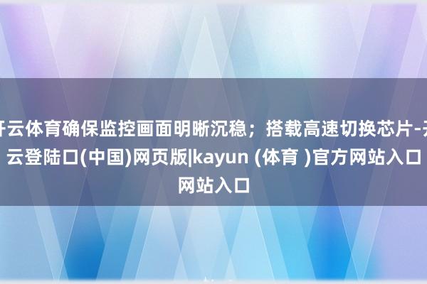 开云体育确保监控画面明晰沉稳；搭载高速切换芯片-开云登陆口(中国)网页版|kayun (体育 )官方网站入口