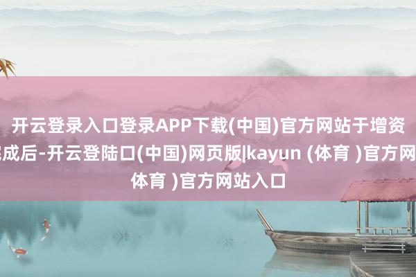 开云登录入口登录APP下载(中国)官方网站 于增资事项完成后-开云登陆口(中国)网页版|kayun (体育 )官方网站入口