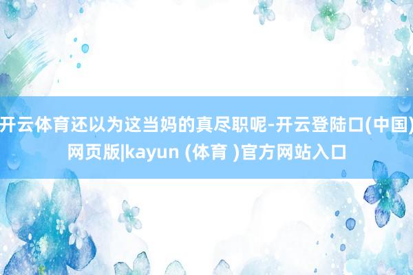 开云体育还以为这当妈的真尽职呢-开云登陆口(中国)网页版|kayun (体育 )官方网站入口