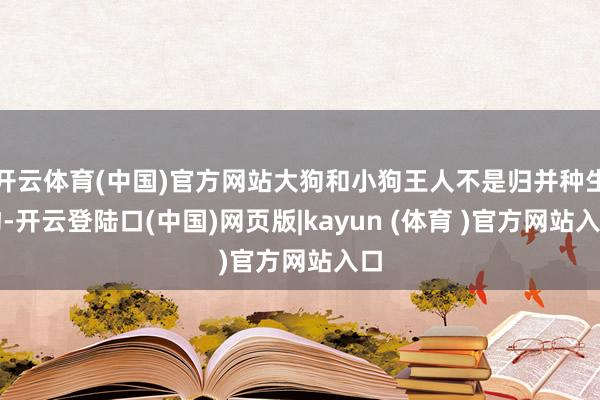 开云体育(中国)官方网站大狗和小狗王人不是归并种生物-开云登陆口(中国)网页版|kayun (体育 )官方网站入口