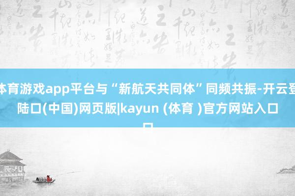 体育游戏app平台与“新航天共同体”同频共振-开云登陆口(中国)网页版|kayun (体育 )官方网站入口