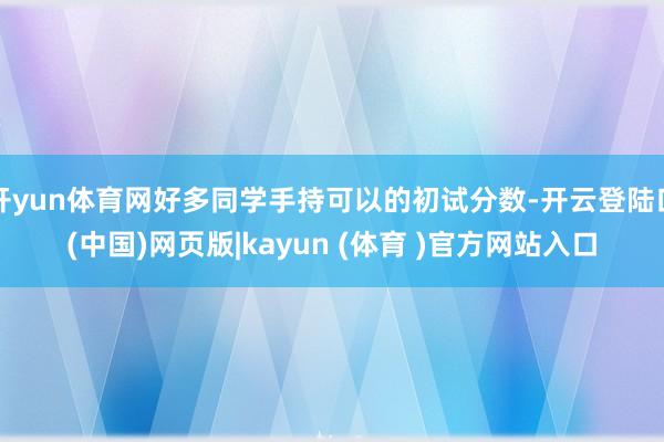 开yun体育网好多同学手持可以的初试分数-开云登陆口(中国)网页版|kayun (体育 )官方网站入口