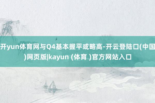 开yun体育网与Q4基本握平或略高-开云登陆口(中国)网页版|kayun (体育 )官方网站入口